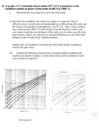 3) A p-type <111> oriented silicon wafer (1015 cm-3) is placed in a wet
oxidation system to grow a field oxide of 600 Å at 1000 °C.
i)
Determine the time required to grow the field oxide.
ii) After this first oxidation, the oxide over region A is removed. Then a
diffusion step is carried out in which phosphorus is diffused into the wafer and
the surface concentration of phosphorus is 3x10" cm. Next, a dry oxidation
step is performed at 900 °C for 60 minutes. Find the thickness of the oxide
over region A and the new thic kness of the oxide over the other area (B in the
figure below). Ignore any chemical or structural differences in the field oxide
and gate oxide in terms of the oxidation kinetics.
Explain why wet oxidation is used for the field oxide and dry oxidation is
used for the gate oxide.
iii)
Explain the difference between mass-transport limited oxidation and
reaction-rate limited oxidation. Under what oxide growth conditions would
each of these be expected?
10
Dry oridation
1.0
Oidation time (h)
Owd eN
Wet Oxidation ↑
Onide thicknew umi
