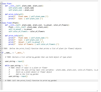 1 class Plant:
2 def __init__(self, plant_name, plant_cost):
3
self.plant_name plant_name
self.plant_cost = plant_cost
4
5
6
7
8
9
1
2
3
4
5
6
def print_info(self):
7
8
9
0
1
2
3
4
5
6
7
print(f' Plant name: { self.plant_name }')
print(f' Cost: {self.plant_cost }')
5
6
7
8
9
0
1
2 # TODO: Define the print_list() function that prints a list of plant (or flower) objects
3
4 if __name__ == "__main__":
class Flower (Plant):
def __init__(self, plant_name, plant_cost, is_annual, color_of_flowers):
Plant__init__(self, plant_name, plant_cost)
self.is_annual = is_annual
self.color_of_flowers = color_of_flowers
def print_info(self):
print(f' Plant name: { self.plant_name }')
Cost: {self.plant_cost }')
print(f'
print(f' Annual: {self.is_annual }')
print(f' Color of flowers: {self.color_of_flowers }')
# TODO: Declare a list called my_garden that can hold object of type plant
user_string
input()
=
while user_string != '-1':
# TODO: Check if input is a plant or flower
#
#
#
Split the user_string input into variables - plant_name, plant_cost, color_of_flowers, is_ar
Store as a plant object or flower object
Add to the list my_garden
user_string
input()
# TODO: Call the print_list() function to print my_garden
=