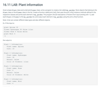 16.11 LAB: Plant information
Given a base Plant class and a derived Flower class, write a program to create a list called my_garden. Store objects that belong to the
Plant class or the Flower class in the list. Create a function called print_list(), that uses the print_info() instance methods defined in the
respective classes and prints each element in my_garden. The program should read plants or flowers from input (ending with -1), add
each Plant or Flower to the my_garden list, and output each element in my_garden using the print_info() function.
Note: A list can contain different data types and also different objects.
Ex. If the input is:
plant Spirea 10
flower Hydrangea 30 false lilac
flower Rose 6 false white
plant Mint 4
-1
the output is:
Plant 1 Information:
Plant name: Spirea
Cost: 10
Plant 2 Information:
Plant name: Hydrangea
Cost: 30
Annual: false
Color of flowers: lilac
Plant 3 Information:
Plant name: Rose
Cost: 6
Annual: false
Color of flowers: white
Plant 4 Information:
Plant name: Mint
Cost: 4