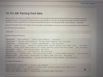 A
13.13 LAB: Parsing food data
Given a text file containing the availability of food items, write a program that reads the information from the text file and outputs the
available food items. The program first reads the name of the text file from the user. The program then reads the text file, stores the
information into four separate lists, and outputs the available food items in the following format: name (category) -- description
Assume the text file contains the category, name, description, and availability of at least one food item, separated by a tab character ("\t").
Ex: If the input of the program is:
food.txt
and the contents of food.txt are:
Sandwiches
Sandwiches
Sandwiches
Ham sandwich
Classic ham sandwich
Available
Chicken salad sandwich Chicken salad sandwich Not available
Cheeseburger
Classic cheeseburger Not available
Salads
Water 16oz bottled water Available
Caesar salad Chunks of romaine heart lettuce dressed with lemon juice Available
Salads. Asian salad Mixed greens with ginger dressing, sprinkled with sesame Not available
Beverages
Beverages
Mexican food
Mexican food
Coca-Cola 16oz Coca-Cola
Not available.
Chicken tacos Grilled chicken breast in freshly made tortillas Not available
Beef tacos Ground beef in freshly made tortillas
Vegetarian Avocado sandwich Sliced avocado with fruity spread
the output of the program is:
462500-3140334 qx3zqy?
113.12 LAB: Thesaurus
Available
--
Ham sandwich (Sandwiches)
Classic ham sandwich
Caesar salad (Salads) -- Chunks of romaine heart lettuce dressed with lemon juice
Water (Beverages) -- 16oz bottled water
Beef tacos (Mexican food) -- Ground beef in freshly made tortillas
Not available.