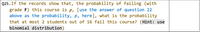 Q25.If the records show that, the probability of failing (with
grade F) this course is p, [use the answer of question 22
above as the probability, p, here], what is the probability
that at most 2 students out of 16 fail this course? {Hint: use
binomial distribution}
