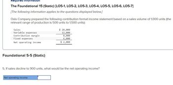 Required information
The Foundational 15 (Static) [LO5-1, LO5-2, LO5-3, LO5-4, LO5-5, LO5-6, LO5-7]
[The following information applies to the questions displayed below.]
Oslo Company prepared the following contribution format income statement based on a sales volume of 1,000 units (the
relevant range of production is 500 units to 1,500 units):
Sales
Variable expenses
Contribution margin
Fixed expenses
Net operating income
Foundational 5-5 (Static)
$ 20,000
12,000
Net operating income
8,000
6,000
$ 2,000
5. If sales decline to 900 units, what would be the net operating income?