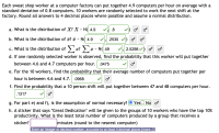 Each sweat shop worker at a computer factory can put together 4.9 computers per hour on average with a
standard deviation of 0.8 computers. 10 workers are randomly selected to work the next shift at the
factory. Round all answers to 4 decimal places where possible and assume a normal distribution.
a. What is the distribution of X? X - N( 4.9
.8
b. What is the distribution of x? ¤ - N( 4.9
.2530 v) o o
c. What is the distribution of ) x?
x - N( 49
2.5298
