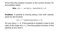 Prove that this position function is the correct answer for
the problem below
Ans. s(t) = – sec h(In t) – In|sech(ln t)|+ 10
Problem. A particle is moving along a line with velocity
given by the function
v(t) = t-1 tanh(ln t)[sech(ln t) + 1],
For any time, t > 0. If the particle is located 9 units to the
right of the origin at t = 1, find the position function of the
particle at any time t.
