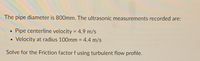 The pipe diameter is 800mm. The ultrasonic measurements recorded are:
Pipe centerline velocity = 4.9 m/s
%3D
Velocity at radius 100mm = 4.4 m/s
%3D
Solve for the Friction factor f using turbulent flow profile.
