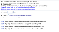 The test statistic of z = 0.66 is obtained when testing the claim that p> 0.5.
a. Identify the hypothesis test as being two-tailed, left-tailed, or right-tailed.
b. Find the P-value.
c. Using a significance level of ¤ = 0.05, should we reject H, or should we fail to reject H,?
Click here to view page 1 of the standard normal distribution table.
Click here to view page 2 of the standard normal distribution table.
a. This is a
test.
b. P-value =
(Round to three decimal places as needed.)
c. Choose the correct conclusion below.
O A. Fail to reject Ho. There is not sufficient evidence to support the claim that p> 0.5.
O B. Reject Ho. There is sufficient evidence to support the claim that p> 0.5.
O C. Fail to reject Ho. There is sufficient evidence to support the claim that p> 0.5.
O D. Reject Ho. There is not sufficient evidence to support the claim that p> 0.5.
