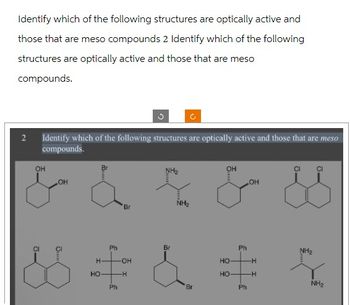 Identify which of the following structures are optically active and
those that are meso compounds 2 Identify which of the following
structures are optically active and those that are meso
compounds.
2 Identify which of the following structures are optically active and those that are meso
compounds.
OH
OH
&
H
HO
Ph
Ph
'Br
-OH
-H
Br
NH₂
Br
OH
HO
HO
Ph
Ph
OH
-H
-H
NH₂
NH₂