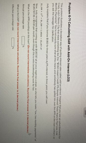 Saved
Problem 6-71 Calculating EAR with Add-On Interest (LO3)
This problem illustrates a deceptive way of quoting interest rates called add-on interest. Imagine that you see an advertisement for
Crazy Judy's Stereo City that reads something like this: "$1,160 Instant Credit! 17% Simple Interest! Three Years to Pay! Low, Low
Monthly Payments!" You're not exactly sure what all this means and somebody has spilled ink over the APR on the loan contract, so
you ask the manager for clarification.
Judy explains that if you borrow $1,160 for three years at 17% interest, in three years you will owe:
$1,160 x 173
$1,160 x 1.60161
$1,857.87
Now, Judy recognizes that coming up with $1,857.87 all at once might be a strain, so she lets you make "low, low monthly payments" of
$1,857.87/36 $51.61 per month, even though this is extra bookkeeping work for her.
=
What is the APR (monthly) on this loan? (Do not round intermediate calculations. Round the final answer to 2 decimal places.)
Annual percentage rate
%
What is the EAR? (Do not round intermediate calculations. Round the final answer to 2 decimal places.)
Effective percentage rate
%