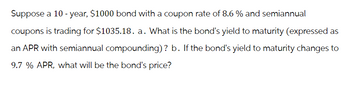 Suppose a 10-year, $1000 bond with a coupon rate of 8.6 % and semiannual
coupons is trading for $1035.18. a. What is the bond's yield to maturity (expressed as
an APR with semiannual compounding)? b. If the bond's yield to maturity changes to
9.7 % APR, what will be the bond's price?