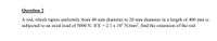 Question 2
A rod, which tapers uniformly from 40 mm diameter to 20 mm diameter in a length of 400 mm is
subjected to an axial load of 5000 N. If E = 2.1 x 10° N/mm?, find the extension of the rod.
