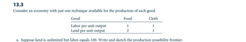 13.3
Consider an economy with just one technique available for the production of each good.
Cloth
Good
Labor per unit output
Land per unit output
a. Suppose land is unlimited but labor equals 100. Write and sketch the production possibility frontier.
Food
1
2