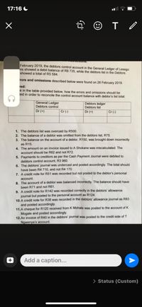 17:16 C
February 2019, the debtors control account in the General Ledger of Lesego
ns showed a debit balance of R8 735, while the debtors list in the Debtors
showed a total of R5 584.
rors and omissions described below were found on 28 February 2019.
red:
e in the table provided below, how the errors and omissions should be
ted in order to reconcile the control account balance with debtor's list total.
General Ledger
Debtors control
Debtors ledger
Debtors list
Dr (+)
Cr (-)
Dr (+)
Cr (-)
1. The debtors list was overcast by R500.
2. The balance of a debtor was omitted from the debtors list, R75.
3. The balance on the account of a debtor, R150, was brought down incorrectly
as R15.
4. The amount on an invoice issued to A Shokane was miscalculated. The
account should be R62 and not R72.
5. Payments to creditors as per the Cash Payment Journal were debited to
debtors control account, R3 960.
6. The debtors' journal was undercast and posted accordingly. The total should
have been R4 710, and not R4 170.
7. A credit note for R51 was recorded but not posted to the debtor's personal
account.
8. The account of a debtor was balanced incorrectly. The balance should have
been R71 and not R61.
9. A credit note for R142 was recorded correctly in the debtors' allowance
journal but posted to the personal account as R124,
10. A credit note for R38 was recorded in the debtors' allowance journal as R83
and posted accordingly.
11.A cheque for R120 received from K Mohale was posted to the account of K
Mogale and posted accordingly.
12. An invoice of R40 in the debtors' journal was posted to the credit side of T
Ngwenya's account.
Add a caption...
> Status (Custom)
