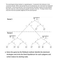 The second game (shown below) is a repeated game. It represents their behavior in two
successive periods. Within each period they act simultaneously, but recall what has happened
previously. In the second period, In the second period, the players acquire the same payoffs
they did in the first, while retaining the payoffs received in the first. The figure below shows
only two of the four possible subgames for the second period.
Nash Equilibrium
(NE)
A:
Period 1
B:
A
A: 4
A: 2
B: 1
B: 2
Period 2
Nash Equilibrium
Nash Equilibrium
(NE)
A:
(NE)
A:
A
A
В:
B:
A: 6
A: 4
A: 7
A: 5
A: 4
A: 2
A:5
A: 3
B: 6
B: 7
B: 4
B: 5
B: 7
B: 8
B:5
B: 6
a. Solve the game by the Rollback method. Identify the dominant
strategies and circle the Nash Equilibrium for each subgame and
write it above its starting node.
