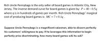 Rich Uncle Pennybags is the only seller of board games in Atlantic City, New
Jersey. The inverse demand curve for board games is given by: P= 40– 0.5q
where q is in hundreds of games per month. Rich Uncle Pennybags' marginal
cost of producing board games is: MC = 7+0.1q .
Suppose Uncle Pennybags is a magnificent salesman, able to discern perfectly
his customers' willingness to pay. If he leverages this information to begin
perfectly price discriminating, how many board games will he sell?
