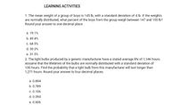 LEARNING ACTIVITIES
1. The mean weight of a group of boys is 145 lb, with a standard deviation of 4 lb. If the welghts
are normally distributed, what percent of the boys from the group weigh between 147 and 155 lb?
Round your answer to one decimal place.
a. 19.1%
b. 49.4%
c. 68.5%
d. 30.3%
e. 31.5%
2. The light bulbs produced by a generic manufacturer have a stated average life of 1,146 hours.
Assume that the lifetimes of the bulbs are normally distributed with a standard deviation of
100 hours. Find the probability that a light bulb from this manufacturer will last longer than
1,271 hours. Round your answer to four decimal places.
a. 0.894
b. 0.789
c. 0.106
d. 0.394
e. 0.606
