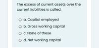 The excess of current assets over the
current liabilities is called:
a. Capital employed
b. Gross working capital
O C. None of these
O d. Net working capital
