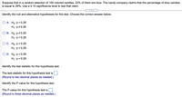 Suppose that in a random selection of 100 colored candies, 22% of them are blue. The candy company claims that the percentage of blue candies
is equal to 29%. Use a 0.10 significance level to test that claim.
Identify the null and alternative hypotheses for this test. Choose the correct answer below.
А. Но: р3D0.29
H1:p#0.29
В. Но: р#0.29
H1:p= 0.29
ОС. Но: р30.29
H1:p<0.29
D. Ho: p= 0.29
H1:p>0.29
Identify the test statistic for this hypothesis test.
The test statistic for this hypothesis test is
(Round to two decimal places as needed.)
Identify the P-value for this hypothesis test.
The P-value for this hypothesis test is
(Round to three decimal places as needed.)
