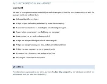 B/ FLIGHT RESERVATION MANAGEMENT
Statement
We want to manage the reservations of flights made in an agency. From the interviews conducted with the
agency's members, we know that:
Airlines offer different flights.
A flight is open for booking and closed by order of the company.
A customer can book one or more flights, for different passengers.
A reservation concerns only one flight and one passenger
A reservation can be confirmed or cancelled
A flight has a departure airport and an arrival airport
■A flight has a departure day and time, and an arrival day and time
A flight can have stopovers at one or more airports
■ A stopover has a departure time and an arrival time
Each airport serves one or more cities
QUESTION:
From the elements provided to you above, develop the class diagram (adding any attributes you think are
relevant that have not been described above).