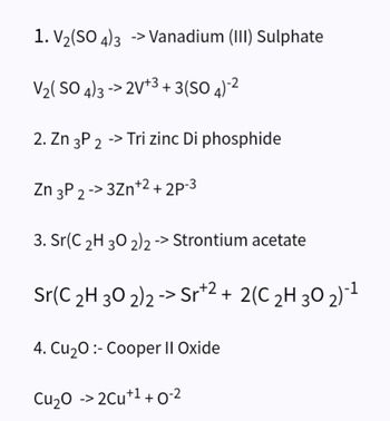 1. V₂(SO4)3 -> Vanadium (III) Sulphate
V₂(SO4)3->2V+3+3 (SO 4)-²
2. Zn 3P 2 -> Tri zinc Di phosphide
Zn 3P 2->3Zn +2 +2P-3
3. Sr(C 2H 30 2)2 -> Strontium acetate
Sr(C ₂H 30 2)2 -> Sr+2+ 2(C ₂H 30 2)-¹
4. Cu₂0:- Cooper II Oxide
Cu₂O -> 2Cu+¹+0-²