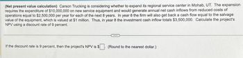 (Net present value calculation) Carson Trucking is considering whether to expand its regional service center in Mohab, UT. The expansion
requires the expenditure of $10,000,000 on new service equipment and would generate annual net cash inflows from reduced costs of
operations equal to $2,500,000 per year for each of the next 8 years. In year 8 the firm will also get back a cash flow equal to the salvage
value of the equipment, which is valued at $1 million. Thus, in year 8 the investment cash inflow totals $3,500,000. Calculate the project's
NPV using a discount rate of 9 percent.
If the discount rate is 9 percent, then the project's NPV is $
(Round to the nearest dollar.)