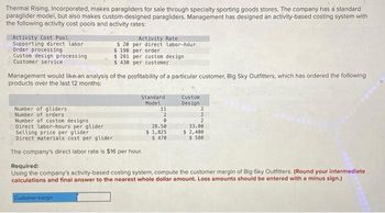 Thermal Rising, Incorporated, makes paragliders for sale through specialty sporting goods stores. The company has a standard
paraglider model, but also makes custom-designed paragliders. Management has designed an activity-based costing system with
the following activity cost pools and activity rates:
Activity Cost Pool
Supporting direct labor
Order processing
Custom design processing
Customer service
Number of gliders
Number of orders
Number of custom designs
Direct labor-hours per glider
$20
$ 198
$ 261
Management would like an analysis of the profitability of a particular customer, Big Sky Outfitters, which has ordered the following
products over the last 12 months:
Activity Rate
per direct labor-hour
per order
per custom design
$430 per customer
Customer margin
Standard
Model
Selling price per glider
Direct materials cost per glider
The company's direct labor rate is $16 per hour.
11
2
0
28.50
$ 1,825
$ 470
Custom
Design
2
2
2
33.00
$ 2,400
$ 580
Required:
Using the company's activity-based costing system, compute the customer margin of Big Sky Outfitters. (Round your intermediate
calculations and final answer to the nearest whole dollar amount. Loss amounts should be entered with a minus sign.)