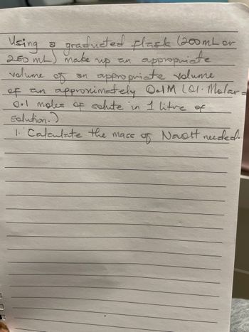 Using a graduated flask (200mL or
250 mL) make
volume
up an
appropriate
an appropriate volume
of an approximately 0.1M 101. Molard
0.1 moles of solute in 1 litre of
solution.)
1. Calculate the mass of Navett needed.
of