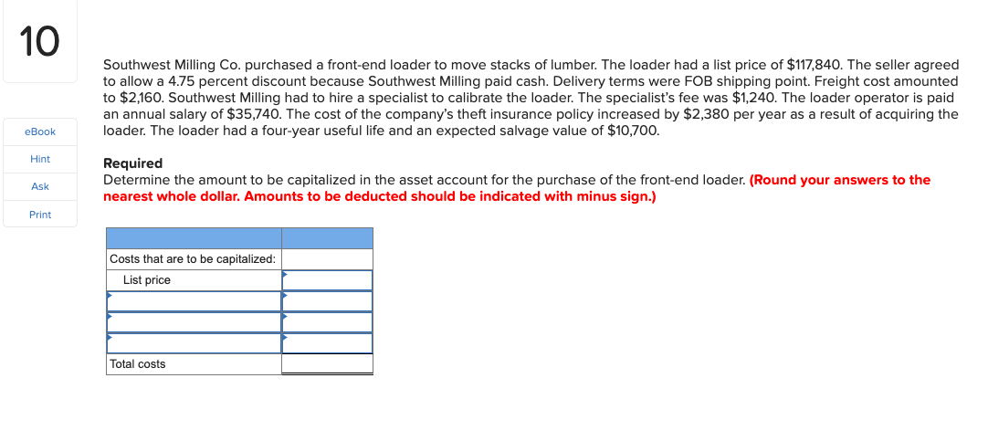 10
Southwest Milling Co. purchased a front-end loader to move stacks of lumber. The loader had a list price of $117,840. The seller agreed
to allow a 4.75 percent discount because Southwest Milling paid cash. Delivery terms were FOB shipping point. Freight cost amounted
to $2,160. Southwest Milling had to hire a specialist to calibrate the loader. The specialist's fee was $1,240. The loader operator is paid
an annual salary of $35,740. The cost of the company's theft insurance policy increased by $2,380 per year as a result of acquiring the
loader. The loader had a four-year useful life and an expected salvage value of $10,700.
eBook
Hint
Required
Determine the amount to be capitalized in the asset account for the purchase of the front-end loader. (Round your answers to the
nearest whole dollar. Amounts to be deducted should be indicated with minus sign.)
Ask
Print
Costs that are to be capitalized:
List price
Total costs
