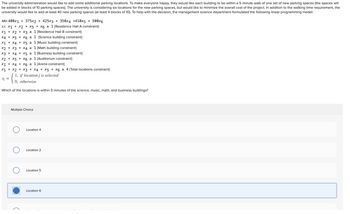 The university administration would like to add some additional parking locations. To make everyone happy, they would like each building to be within a 5 minute walk of one set of new parking spaces (the spaces will
be added in blocks of 10 parking spaces). The university is considering six locations for the new parking spaces, but would like to minimize the overall cost of the project. In addition to the walking time requirement, the
university would like to add at least 40 new parking spaces (at least 4 blocks of 10). To help with the decision, the management science department formulated the following linear programming model:
Min 400x1 + 375x2 + 425x3 + 350x4 +410x5 + 500x6
s.t. X1 + X2 + X5 + X6 ≥ 1 {Residence Hall A constraint}
X1 + x2 + x3 ≥ 1 {Residence Hall B constraint}
X4 X5 X6 ≥ 1 {Science building constraint}
x1 + x4 + X5 ≥ 1 {Music building constraint}
x2 + x3 + x4 ≥ 1 {Math building constraint}
x3 + x4 + X5 ≥
1 (Business building constraint}
x2 + x5 + X6 ≥
X1 + X4+ X6 ≥
Xj =
x1 + x2 + x3 + x4 + X5 + X6 ≥ 4 {Total locations constraint}
if location j is selected
1 {Auditorium constraint}
1 (Arena constraint}
1,
{1, if location
Multiple Choice
Which of the locations is within 5 minutes of the science, music, math, and business buildings?
O
Location 4
Location 2
Location 5
Location 6