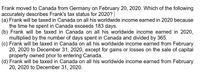 Frank moved to Canada from Germany on February 20, 2020. Which of the following
accurately describes Frank's tax status for 2020?|
(a) Frank will be taxed in Canada on all his worldwide income earned in 2020 because
the time he spent in Canada exceeds 183 days.
(b) Frank will be taxed in Canada on all his worldwide income earned in 2020,
multiplied by the number of days spent in Canada and divided by 365.
(c) Frank will be taxed in Canada on all his worldwide income earned from February
20, 2020 to December 31, 2020, except for gains or losses on the sale of capital
property owned prior to entering Canada.
(d) Frank will be taxed in Canada on all his worldwide income earned from February
20, 2020 to December 31, 2020.
