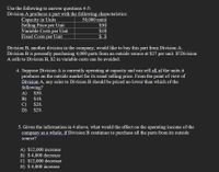 Use the following to answer questions 4-5:
Division A produces a part with the following characteristics:
Capacity in Units
Selling Price per Unit
Variable Costs per Unit
Fixed Costs per Unit
50,000 units
$30
$18
$ 3
Division B, another division in the company, would like to buy this part from Division A.
Division B is presently purchasing 4,000 parts from an outside source at $27 per unit. If Division
A sells to Division B, $2 in variable costs can be avoided.
4. Suppose Division A is currently operating at capacity and can sell all of the units it
produces on the outside market for its usual selling price. From the point of view of
Division A, any sales to Division B should be priced no lower than which of the
following?
A) $30.
$18.
B)
C)
D) $29.
$28.
5. Given the information in 4 above, what would the effect on the operating income of the
company as a whole, if Division B continues to purchase all the parts from its outside
source?
A) $12,000 increase
B) $ 4,000 decrease
C) $12,000 decrease
D) $ 4,000 increase
