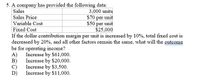 5. A company has provided the following data:
Sales
3,000 units
$70 per unit
$50 per unit
$25,000
Sales Price
Variable Cost
Fixed Cost
If the dollar contribution margin per unit is increased by 10%, total fixed cost is
decreased by 20%, and all other factors remain the same, what will the outcome
be for operating income?
Increase by $61,000.
A)
B)
Increase by $20,000.
C)
Increase by $3,500.
D)
Increase by $11,000.
