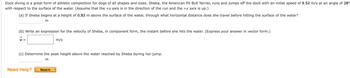Dock diving is a great form of athletic competition for dogs of all shapes and sizes. Sheba, the American Pit Bull Terrier, runs and jumps off the dock with an initial speed of 9.52 m/s at an angle of 28°
with respect to the surface of the water. (Assume that the +x axis is in the direction of the run and the y axis is up.)
(a) If Sheba begins at a height of 0.83 m above the surface of the water, through what horizontal distance does she travel before hitting the surface of the water?
m
(b) Write an expression for the velocity of Sheba, in component form, the instant before she hits the water. (Express your answer in vector form.)
V =
m/s
(c) Determine the peak height above the water reached by Sheba during her jump.
m
Need Help?
Read It