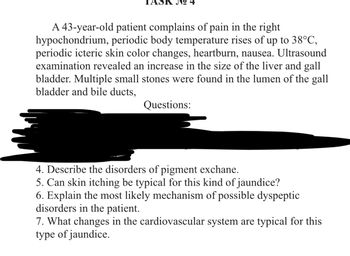 A 43-year-old patient complains of pain in the right
hypochondrium, periodic body temperature rises of up to 38°C,
periodic icteric skin color changes, heartburn, nausea. Ultrasound
examination revealed an increase in the size of the liver and gall
bladder. Multiple small stones were found in the lumen of the gall
bladder and bile ducts,
Questions:
4. Describe the disorders of pigment exchane.
5. Can skin itching be typical for this kind of jaundice?
6. Explain the most likely mechanism of possible dyspeptic
disorders in the patient.
7. What changes in the cardiovascular system are typical for this
type of jaundice.