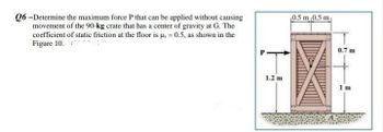 Q6-Determine the maximum force P that can be applied without causing
movement of the 90-kg crate that has a center of gravity at G. The
coefficient of static friction at the floor is us = 0.5, as shown in the
Figure 10.
1.2 m
0.5 m 0.5 m
0.7 m
1m