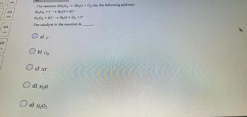 63
59
--
66
The reaction 2H₂O₂ → 2H₂O + O₂ has the following pathway:
H₂O₂ +
H₂O +10
H₂O₂ +10
H₂O+O₂ +1
The catalyst in the reaction is
a) r
b) 0₂
O c) 10
d) H₂0
e) H₂02