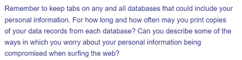 **Text Transcription for Educational Website:**

"Remember to keep tabs on any and all databases that could include your personal information. For how long and how often may you print copies of your data records from each database? Can you describe some of the ways in which you worry about your personal information being compromised when surfing the web?"