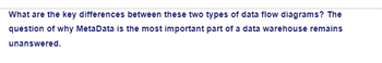 What are the key differences between these two types of data flow diagrams? The
question of why MetaData is the most important part of a data warehouse remains
unanswered.
