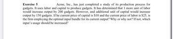 **Exercise 5**

Acme, Inc., has just completed a study of its production process for gadgets. It uses labor and capital to produce gadgets. It has determined that 1 more unit of labor would increase output by 200 gadgets. However, an additional unit of capital would increase output by 150 gadgets. If the current price of capital is $10 and the current price of labor is $25, is the firm employing the optimal input bundle for its current output? Why or why not? If not, which input's usage should be increased?