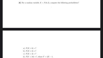 [6] For a random variable X~ N(6,2), compute the following probabilities?
a) P(X>6) =?
b) P(X> 8) =?
c) P(X < 2) =?
d) P(Y< 10) =?, where Y = 2X - 1.