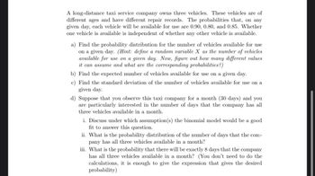 A long-distance taxi service company owns three vehicles. These vehicles are of
different ages and have different repair records. The probabilities that, on any
given day, each vehicle will be available for use are 0.90, 0.80, and 0.85. Whether
one vehicle is available is independent of whether any other vehicle is available.
a) Find the probability distribution for the number of vehicles available for use
on a given day. (Hint: define a random variable X as the number of vehicles
available for use on a given day. Now, figure out how many different values
it can assume and what are the corresponding probabilities?)
b) Find the expected number of vehicles available for use on a given day.
c) Find the standard deviation of the number of vehicles available for use on a
given day.
d) Suppose that you observe this taxi company for a month (30 days) and you
are particularly interested in the number of days that the company has all
three vehicles available in a month.
i. Discuss under which assumption(s) the binomial model would be a good
fit to answer this question.
ii. What is the probability distribution of the number of days that the com-
pany has all three vehicles available in a month?
iii. What is the probability that there will be exactly 8 days that the company
has all three vehicles available in a month? (You don't need to do the
calculations, it is enough to give the expression that gives the desired
probability)