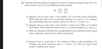 [1] Consider the Sunny-Rainy example we covered in class but suppose that the tran-
sition matrix is given by the following matrix instead
P =
[0.8 0.2
0.5
a) Suppose that at some time t, the weather is S or R with equal probability.
Write down the state vector πt and then compute t+1 and 7t+2, i.e. compute
the probabilities that the weather will be S or R in t + 1 and t + 2.
b) Suppose that at some time t, the weather is twice more likely to be Sunny
than Rainy. Write down the state vector , and then compute 7+1 and 7t+2.
c) Find the stationary distribution corresponding to the transition matrix given
above using the equation that defines stationarity
d) Suppose that at some time t, the weather is Sunny with probability 5/7.
Compute the state vector for time t + 1 and t + 2. Did you expect these
results? Explain your answer.