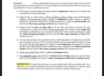 Exercise 2
Juliette spends $48 each month on salt and vinegar chips (which cost $3
per bag) and Oreo cookies (which cost $2 per package). Her preferences for these two goods are
represented by "convex" indifference curves.
a) With chips on the horizontal axis, draw Juliette's budget line, making sure to indicate the
horizontal and vertical intercepts.
b) Suppose that at current prices, Juliette purchases 6 bags of chips each month (assume
Juliette is maximizing her utility). Sketch an indifference curve tangent to Juliette's
budget line consistent with this choice and her preferences. Label her chosen bundle with
the letter A. How many packages of Oreos does Juliette buy?
c) Suppose that the price of chips falls to $2 per bag, and Juliette increases her chip
consumption to 8 bags each month. On the same graph, draw Juliette's new budget line
and sketch an indifference curve consistent with her new choice and her preferences. Label
her utility-maximizing bundle with the letter B. How many packages of Oreos does
Juliette buy now?
d) A major chip producer has experienced a fire, and the disruption of supply has caused the
price of chips to increase to $4. As a result, Juliette cuts her consumption of chips to 5 bags
per month. On the same graph, draw Juliette's new budget line and indicate her chosen
bundle with an appropriately drawn indifference curve. Label her new utility-maximizing
bundle with the letter C. How many packages of Oreos does Juliette buy now?
e) On the same graph, draw Juliette's price-consumption curve.
f)
On a separate graph, draw Juliette's demand curve of chips using your answers from
parts (b) (d). Explain how Juliette's chips consumption is affected by a change in price.
IMPORTANT: For parts (a)-(d) be sure you use a graph panel with a consistent scale. As a
reference, you can use the template shown in the last page of this problem set. I'll print copies
of the template and leave them at my door box. Feel free to stop by and pick one!