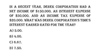 IN A RECENT YEAR, DEREK CORPORATION HAD A
NET INCOME OF $150,000, AN INTEREST EXPENSE
OF $30,000, AND AN INCOME TAX EXPENSE OF
$20,000. WHAT WAS DEREK CORPORATION'S TIME'S
INTEREST EARNED RATIO FOR THE YEAR?
A) 5.00.
B) 4.00.
C) 6.67.
D) 7.50.