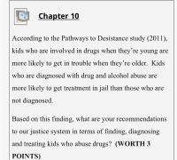 Chapter 10
According to the Pathways to Desistance study (2011),
kids who are involved in drugs when they're young are
more likely to get in trouble when they're older. Kids
who are diagnosed with drug and alcohol abuse are
more likely to get treatment in jail than those who are
not diagnosed.
Based on this finding, what are your recommendations
to our justice system in terms of finding, diagnosing
and treating kids who abuse drugs? (WORTH 3
POINTS)
