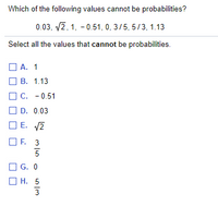 Which of the following values cannot be probabilities?
0.03, v2, 1, - 0.51, 0, 3/5, 5/3, 1.13
Select all the values that cannot be probabilities.
O A. 1
O B. 1.13
C.
- 0.51
O D. 0.03
O E. V2
O F. 3
O G. 0
Н. 5
3
