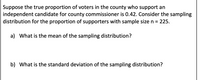 Suppose the true proportion of voters in the county who support an
independent candidate for county commissioner is 0.42. Consider the sampling
distribution for the proportion of supporters with sample size n =
225.
a) What is the mean of the sampling distribution?
b) What is the standard deviation of the sampling distribution?
