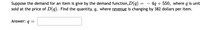 Suppose the demand for an item is give by the demand function, D(q) =
sold at the price of D(q). Find the quantity, q, where revenue is changing by 382 dollars per item.
4g + 550, where q is unit
Answer: q =
