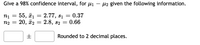 **Determining a 98% Confidence Interval for the Difference Between Means (μ₁ - μ₂) with Given Data**

To construct a 98% confidence interval for the difference between the means (μ₁ - μ₂), the following information is provided:

- Sample 1:
    - Number of observations (n₁): 55
    - Sample mean (\( \bar{x}_1 \)): 2.77
    - Sample standard deviation (s₁): 0.37

- Sample 2:
    - Number of observations (n₂): 20
    - Sample mean (\( \bar{x}_2 \)): 2.8
    - Sample standard deviation (s₂): 0.66

Use the given template to fill in the values for the confidence interval difference calculation: 
\[ \boxed{\phantom{00}} \pm \boxed{\phantom{00}} \]
The final answer should be rounded to 2 decimal places.