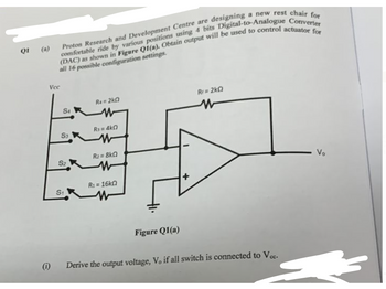 Q1
a new rest chair for
Proton Research and Development Centre are designing
(DAC) as shown in Figure Q1(a). Obtain output will be used to control actuator for
comfortable ride by various positions using 4 bits Digital-to-Analogue Converter
all 16 possible configuration settings.
Vcc
(1)
ST
S3
S2
S1
Ra= 2kG
W
R₁ = 4k0
w
R₂=8kQ
W
R₁ = 16kn
Figure Q1(a)
+
Rr=2kQ
Derive the output voltage, Vo if all switch is connected to Vcc.
Vo