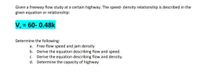 Given a freeway flow study at a certain highway. The speed- density relationship is described in the
given equation or relationship:
V, = 60- 0.48k
Determine the following:
a. Free-flow speed and jam density
b. Derive the equation describing flow and speed.
c. Derive the equation describing flow and density.
d. Determine the capacity of highway
